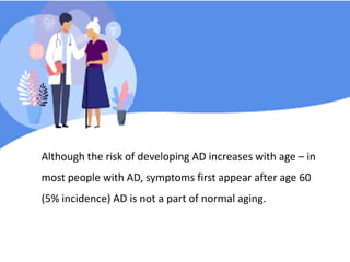 Although the risk of developing AD increases with age – in
most people with AD, symptoms first appear after age 60
(5% incidence) AD is not a part of normal aging.
 