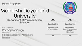 Maharshi Dayanand
University
Department of Pharmaceutical
Sciences
Assignment of:
Pathophysiology
On topic:
Pathophysiology of Alzheimer's
Disease
विद्यया विन्दतॆऽमृतम ्
Submitted By:
Deepanshu Goyal
B.Pharm 2nd Sem
Submitted To:
Dr. Vineet Mittal
Dept. of Pharmaceutical
Sciences
M.D.U. Rohtak
 