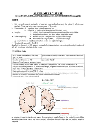ALZHEIMERS DISEASE
NOTES BY COL BHARAT MALHOTRA SENIOR ADVISOR MEDICINE (Aug 2021)
DEFINE
➢ It is a neurodegenerative disorder of uncertain cause and pathogenesis that primarily affects older
adults (>70yrs) and is the most common cause of dementia.
➢ Presentation:  Insidious onset episodic memory loss
 Followed by progressive dementia evolving over years
➢ Imaging:  Initially involvement of hippocampus and medial temporal lobe
 Spread to frontal area and other cortex association areas.
➢ Microscopically:  Neuritic plaques – amyloid beta (Aβ) (extracellularly)
 Neurofibrillary tangles (NFTs) – tau (intracellularly)
Aβ accumulation in blood vessel walls in cortex and leptomeninges
➢ Genetic risk (especially Apo E4)
A definitive diagnosis of AD requires histopathologic examination, but most epidemiologic studies of
AD rely on clinical criteria to define cases.
EPIDEMIOLOGY
Most important risk factor for AD is
age >70 years
prevalence of AD increases with each decade of adult life
Genetic contribution to AD especially Apo E4
History of head trauma with concussion
Vascular disease, and stroke, seems to lower the threshold for the clinical expression of AD
Amyloid angiopathy can lead to microhemorrhages, large lobar hemorrhages, ischemic infarctions
most often in the subcortical white matter
Diabetes increases the risk of AD threefold
Elevated homocysteine and cholesterol levels; hypertension; diminished serum levels of folic acid; low dietary intake of fruits,
vegetables and low levels of exercise are all being explored as potential risk factors for AD.
Environmental factors – failed to demonstrate risk
PATHOLOGY
At autopsy, the earliest and most severe degeneration is usually found in the medial temporal lobe
(entorhinal/perirhinal cortex and hippocampus), inferolateral temporal cortex, and nucleus basalis of
Meynert.
 