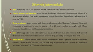 Other risk factors include:
 Age: Increasing age is the greatest known risk factor for Alzheimer's disease.
 Family history and genetics: Your risk of developing Alzheimer's is somewhat higher if a
first-degree relative. One better understood genetic factor is a form of the apolipoprotein E
gene (APOE).
 Down syndrome: Many people with Down syndrome develop Alzheimer's disease. Signs and
symptoms of Alzheimer's tend to appear 10 to 20 years earlier in people with Down
syndrome than they do for the general population.
 Sex: There appears to be little difference in risk between men and women, but, overall,
there are more women with the disease because they generally live longer than men.
 Head trauma: People who've had a severe head trauma have a greater risk of Alzheimer's
disease. . Some studies indicate that the risk may be greatest within the first six months to
two years after the TBI (Traumatic brain injury).
 