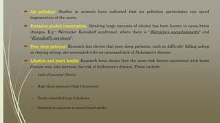  Air pollution: Studies in animals have indicated that air pollution particulates can speed
degeneration of the nerve.
 Excessive alcohol consumption: Drinking large amounts of alcohol has been known to cause brain
changes. E.g.- (Wernicke- Korsakoff syndrome), where there is “Wernicke’s encephalopathy” and
“Korsakoff’s psychosis”.
 Poor sleep patterns: Research has shown that poor sleep patterns, such as difficulty falling asleep
or staying asleep, are associated with an increased risk of Alzheimer's disease.
 Lifestyle and heart health: Research have shown that the same risk factors associated with heart
disease may also increase the risk of Alzheimer's disease. These include:
 Lack of exercise/ Obesity
 High blood pressure/ High Cholesterol
 Poorly controlled type 2 diabetes
 Smoking or exposure to second hand smoke
 