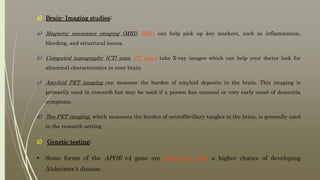 4) Brain- Imaging studies:
a) Magnetic resonance imaging (MRI). MRIs can help pick up key markers, such as inflammation,
bleeding, and structural issues.
b) Computed tomography (CT) scan. CT scans take X-ray images which can help your doctor look for
abnormal characteristics in your brain.
c) Amyloid PET imaging can measure the burden of amyloid deposits in the brain. This imaging is
primarily used in research but may be used if a person has unusual or very early onset of dementia
symptoms.
d) Tau PET imaging, which measures the burden of neurofibrillary tangles in the brain, is generally used
in the research setting.
5) Genetic testing:
 Some forms of the APOE e4 gene are associated with a higher chance of developing
Alzheimer’s disease.
 