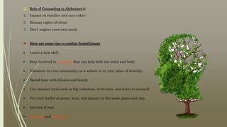  Role of Counseling in Alzheimer’s:
1. Impact on families and care taker:
2. Human rights of client.
3. Don’t neglect your own needs
 Here are some tips to combat forgetfulness:
 Learn a new skill.
 Stay involved in activities that can help both the mind and body.
 Volunteer in your community, at a school, or at your place of worship.
 Spend time with friends and family.
 Use memory tools such as big calendars, to-do lists, and notes to yourself.
 Put your wallet or purse, keys, and glasses in the same place each day.
 Get lots of rest.
 Exercise and eat well.
 
