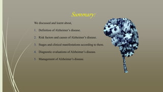 Summary:
We discussed and learnt about,
1. Definition of Alzheimer’s disease.
2. Risk factors and causes of Alzheimer’s disease.
3. Stages and clinical manifestations according to them.
4. Diagnostic evaluations of Alzheimer’s disease.
5. Management of Alzheimer’s disease.
 