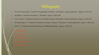 Bibliography
1. “JN Vyas, Neeraj Ahuja”, ‘Textbook of Postgraduate Psychiatry’, ‘2nd edition’, ‘Jaypee publication’ – page no.- 146 to 154.
2. “M.S Bhatia”, ‘Essential of Psychiatry’, ‘7th edition’- page no.- 224 to 228.
3. “Gail w. Stuart”, ‘Principles and practise of Psychiatric Nursing’, ‘9th edition’, ‘Elsevier publication’- page no.- 118 to 126.
4. “Dr. Bimla Kapoor”, ‘A textbook of Psychiatric Nursing’, ‘Volume 2’, ‘2nd edition’, ‘Kumar publication’- page no.- 144 to 152.
5. “Anbu. T”, ‘Textbook of psychiatric Nursing’, ‘EMMESS publication’- page no.- 122 to 126.
6. www.webmd.com
7. www.mayoclinic.in
8. www.healthline.com
9. www.pyschcentral.com
10. www.nimh.nih.gov
 
