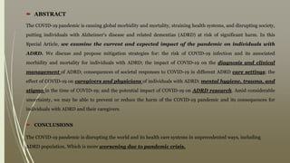  ABSTRACT
The COVID-19 pandemic is causing global morbidity and mortality, straining health systems, and disrupting society,
putting individuals with Alzheimer's disease and related dementias (ADRD) at risk of significant harm. In this
Special Article, we examine the current and expected impact of the pandemic on individuals with
ADRD. We discuss and propose mitigation strategies for: the risk of COVID-19 infection and its associated
morbidity and mortality for individuals with ADRD; the impact of COVID-19 on the diagnosis and clinical
management of ADRD; consequences of societal responses to COVID-19 in different ADRD care settings; the
effect of COVID-19 on caregivers and physicians of individuals with ADRD; mental hygiene, trauma, and
stigma in the time of COVID-19; and the potential impact of COVID-19 on ADRD research. Amid considerable
uncertainty, we may be able to prevent or reduce the harm of the COVID-19 pandemic and its consequences for
individuals with ADRD and their caregivers.
 CONCLUSIONS
The COVID-19 pandemic is disrupting the world and its health care systems in unprecedented ways, including
ADRD population, Which is more worsening due to pandemic crisis.
 