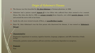 Origin of Alzheimer's Disease:
 The disease was first described by Dr. Alois Alzheimer, a German physician, in 1906.
 Alzheimer had a patient named Auguste D, in her fifties who suffered from what seemed to be a mental
illness. But when she died in 1906, an autopsy revealed dense deposits, now called neurotic plaques, outside
and around the nerve cells in her brain.
 Inside the cells were twisted strands of fibers, or neurofibrillary tangles.
 Since Dr. Alois Alzheimer's was the first person who discovered the disease, it was named as ‘Alzheimer’s
Disease’.
 Characterized by:
 Progressive impairment in memory, cognitive function, language, judgment, and ADL (Activities of daily
living).
 Ultimately, patients cannot perform self-care activities and become dependent on caregivers.
 Prognosis:
 Poor
 