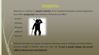 DEMENTIA
1. Dementia is a decline in cognitive function. To be considered dementia, mental impairment
must affect at least two brain functions. Dementia may affect:
• memory
• thinking
• language
• judgment
• behavior
 Dementia describes as a group of symptoms affecting memory, thinking and social abilities-
severely enough to interfere with your daily life. It isn't a specific disease, but several
different diseases may cause dementia.
 