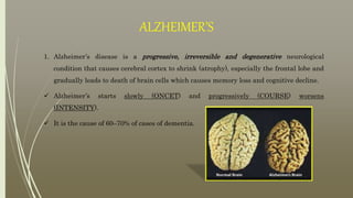 ALZHEIMER’S
1. Alzheimer’s disease is a progressive, irreversible and degenerative neurological
condition that causes cerebral cortex to shrink (atrophy), especially the frontal lobe and
gradually leads to death of brain cells which causes memory loss and cognitive decline.
 Alzheimer’s starts slowly (ONCET) and progressively (COURSE) worsens
(INTENSITY).
 It is the cause of 60–70% of cases of dementia.
 