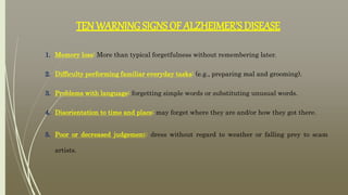 TEN WARNING SIGNS OF ALZHEIMER’S DISEASE
1. Memory loss: More than typical forgetfulness without remembering later.
2. Difficulty performing familiar everyday tasks: (e.g., preparing mal and grooming).
3. Problems with language: forgetting simple words or substituting unusual words.
4. Disorientation to time and place: may forget where they are and/or how they got there.
5. Poor or decreased judgement: dress without regard to weather or falling prey to scam
artists.
 
