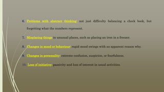 6. Problems with abstract thinking: not just difficulty balancing a check book, but
forgetting what the numbers represent.
7. Misplacing things in unusual places, such as placing an iron in a freezer.
8. Changes in mood or behaviour: rapid mood swings with no apparent reason why.
9. Changes in personality: extreme confusion, suspicion, or fearfulness.
10. Loss of initiative: passivity and loss of interest in usual activities.
 