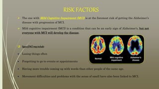 RISK FACTORS
 The one with Mild Cognitive Impairment (MCI) is at the foremost risk of getting the Alzheimer’s
disease with progression of MCI.
 Mild cognitive impairment (MCI) is a condition that can be an early sign of Alzheimer’s, but not
everyone with MCI will develop the disease.
 SignsofMCImayinclude:
 Losing things often
 Forgetting to go to events or appointments
 Having more trouble coming up with words than other people of the same age.
 Movement difficulties and problems with the sense of smell have also been linked to MCI.
 