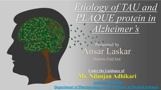 Etiology of TAU and
PLAQUE protein in
Alzheimer’s
Ansar Laskar
B.pharm, Final Year
Under the Guidance of
Mr. Nilanjan Adhikari
Assistant Professor
Department of Pharmacology of P.G. Institute of Medical Sciences
Presented by
 