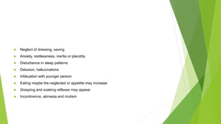  Neglect of dressing, saving
 Anxiety, restlessness, inertia or placidity
 Disturbance in sleep patterns
 Delusion, hallucinations
 Infatuation with younger person
 Eating maybe the neglected or appetite may increase
 Grasping and soaking reflexes may appear
 Incontinence, akinesia and mutism
 