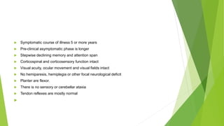  Symptomatic course of illness 5 or more years
 Pre-clinical asymptomatic phase is longer
 Stepwise declining memory and attention span
 Corticospinal and corticosensory function intact
 Visual acuity, ocular movement and visual fields intact
 No hemiparesis, hemiplegia or other focal neurological deficit
 Planter are flexor.
 There is no sensory or cerebellar ataxia
 Tendon reflexes are mostly normal

 