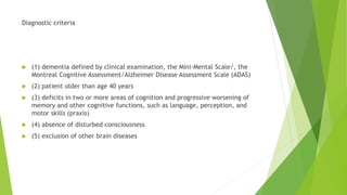 Diagnostic criteria
 (1) dementia defined by clinical examination, the Mini-Mental Scale/, the
Montreal Cognitive Assessment/Alzheimer Disease Assessment Scale (ADAS)
 (2) patient older than age 40 years
 (3) deficits in two or more areas of cognition and progressive worsening of
memory and other cognitive functions, such as language, perception, and
motor skills (praxis)
 (4) absence of disturbed consciousness
 (5) exclusion of other brain diseases
 