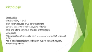 Pathology
Macroscopic:
Diffuse atrophy of brain
Brain weight reduced by 20 percent or more
Cerebral convolutions narrowed, sulci widened
Third and lateral ventricles enlarged symmetrically
Microscopic:
Wide spread loss of nerve cells- most pronounced in layer II of entorhinal
cortex.
Also in parahippocampal gyri, subiculum, nucleus basilis of Meynert,
Astrocytic hypertrophy
 