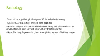 Pathology
Essential neuropathologic changes of AD include the following:
●Extracellular deposits of amyloid beta peptides
●Neuritic plaques, associated with neuronal injury and characterized by
amyloid formed from amyloid beta with dystrophic neurites
●Neurofibrillary degeneration, best exemplified by neurofibrillary tangles
 