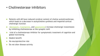 • Cholinesterase inhibitors
 Patients with AD have reduced cerebral content of choline acetyltransferase,
which leads to a decrease in acetylcholine synthesis and impaired cortical
cholinergic function
 (donepezil, rivastigmine, and galantamine) increase cholinergic transmission
by inhibiting cholinesterase at the synaptic cleft
 trial of a cholinesterase inhibitor for symptomatic treatment of cognition and
global functioning
 Modest benefit
 No neuroprotective role
 Do not alter disease activity
 