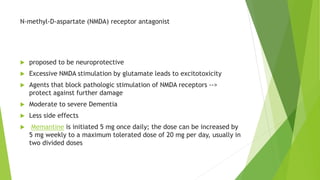 N-methyl-D-aspartate (NMDA) receptor antagonist
 proposed to be neuroprotective
 Excessive NMDA stimulation by glutamate leads to excitotoxicity
 Agents that block pathologic stimulation of NMDA receptors -->
protect against further damage
 Moderate to severe Dementia
 Less side effects
 Memantine is initiated 5 mg once daily; the dose can be increased by
5 mg weekly to a maximum tolerated dose of 20 mg per day, usually in
two divided doses
 