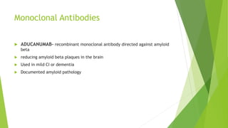 Monoclonal Antibodies
 ADUCANUMAB- recombinant monoclonal antibody directed against amyloid
beta
 reducing amyloid beta plaques in the brain
 Used in mild CI or dementia
 Documented amyloid pathology
 