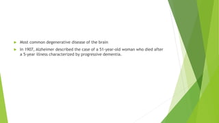  Most common degenerative disease of the brain
 In 1907, Alzheimer described the case of a 51-year-old woman who died after
a 5-year illness characterized by progressive dementia.
 