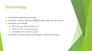 Epidemiology
 Most patients above 60 years of age
 Incidences: 125 new cases per 100,000 of those older than age 60 years
 Prevalence: per 100,000
 300 in the group aged 60 to 69 years; it
 3,200 in the 70- to 79-year-old group
 and 10,800 in those older than age 80.
 more than 30 million persons with Alzheimer disease in the world.
 