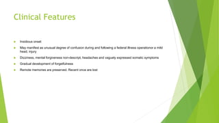 Clinical Features
 Insidious onset
 May manifest as unusual degree of confusion during and following a federal illness operationor a mild
head, injury
 Dizziness, mental forgiveness non-descript, headaches and vaguely expressed somatic symptoms
 Gradual development of forgetfulness
 Remote memories are preserved. Recent once are lost
 