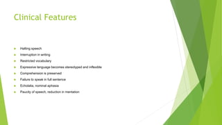 Clinical Features
 Halting speech
 Interruption in writing
 Restricted vocabulary
 Expressive language becomes stereotyped and inflexible
 Comprehension is preserved
 Failure to speak in full sentence
 Echolalia, nominal aphasia
 Paucity of speech, reduction in mentation
 