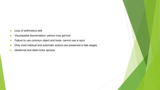  Loss of arithmetics skill
 Visuospatial disorientation- person may get lost
 Failure to use common object and tools- cannot use a razor
 Only most habitual and automatic actions are preserved in late stages
 Ideational and ideal motor apraxia
 
