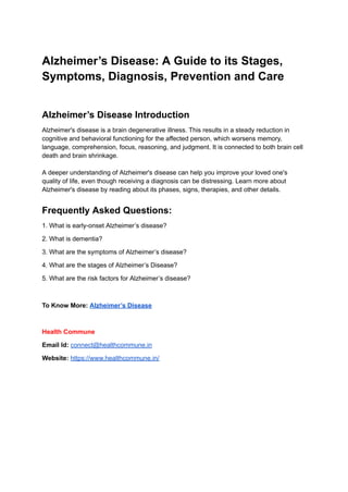 Alzheimer’s Disease: A Guide to its Stages,
Symptoms, Diagnosis, Prevention and Care
Alzheimer’s Disease Introduction
Alzheimer's disease is a brain degenerative illness. This results in a steady reduction in
cognitive and behavioral functioning for the affected person, which worsens memory,
language, comprehension, focus, reasoning, and judgment. It is connected to both brain cell
death and brain shrinkage.
A deeper understanding of Alzheimer's disease can help you improve your loved one's
quality of life, even though receiving a diagnosis can be distressing. Learn more about
Alzheimer's disease by reading about its phases, signs, therapies, and other details.
Frequently Asked Questions:
1. What is early-onset Alzheimer’s disease?
2. What is dementia?
3. What are the symptoms of Alzheimer’s disease?
4. What are the stages of Alzheimer’s Disease?
5. What are the risk factors for Alzheimer’s disease?
To Know More: Alzheimer’s Disease
Health Commune
Email Id: connect@healthcommune.in
Website: https://www.healthcommune.in/
 