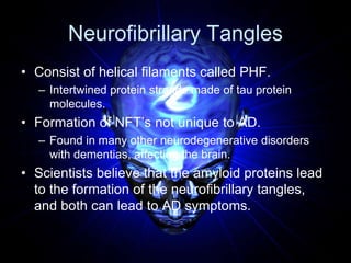 Neurofibrillary Tangles
• Consist of helical filaments called PHF.
– Intertwined protein strands made of tau protein
molec...