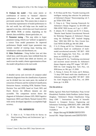 Volume 7, Issue 3, May-June-2021 | http://ijsrcseit.com
Shikha Agrawal et al Int. J. Sci. Res. Comput. Sci. Eng. Inf. Technol, May-June - 2021, 7 (3) : 325-331
331
E. Evaluate the model : Uses some metric or
combination of metrics to "measure" objective
performance of model. Test the model against
previously unseen data. This unseen data is meant to
be somewhat representative of model performance in
the real world, but still helps tune the model (as
opposed to test data, which does not) Good train/eval
split? 80/20, 70/30, or similar, depending on the
domain, data availability, dataset particulars, etc.
F. Parameter tuning : This step refers to hyper
parameter tuning, which is an "artform" as opposed to
a science Tune model parameters for improved
performance Simple model hyper parameters may
include: number of training steps, learning rate,
initialization values and distribution, etc.
G. Make Predictions : Using further (test set) data
which have, until this point, been withheld from the
model (and for which class labels are known), are
used to test the model; a better approximation of how
the model will perform in the real world.
VII. CONCLUSIONS
A detailed survey and overview of computer-aided
dementia diagnosis from the classification of patterns
can be divided into two main parts: the method of
extraction of features and the method of classification.
Extraction feature, including SVM, Random Forest,
Decision Tree and KNN, based on Voxel, ROI, and
Patch. Review the different datasets are also
accessible. The comparison section shows the
diagnosis of Alzheimer's disease (AD), Mild Cognitive
Impairment (MCI) and Elderly Normal Control (NC)
with newly developed algorithms accomplished high
accuracy.
VIII. REFERENCES
[1]. Z. Alom et al., “A State-of-the-Art Survey on
Deep Learning Theory and Architectures,” pp. 1–
67, 2019.
[2]. N. M. Khan and M. Hon, “Transfer Learning with
intelligent training data selection for prediction
of Alzheimer’s Disease,” Neurocomputing, vol. 7,
pp. 72726–72735, 2018.
[3]. C. Feng et al., “Deep Learning Framework for
Alzheimer’s Disease Diagnosis via 3D-CNN and
FSBi-LSTM,” IEEE Access, vol. 7, pp. 1–1, 2019.
[4]. E. Jabason, M. O. Ahmad, and M. N. S. Swamy,
“Shearlet based Stacked Convolutional Network
for Multiclass Diagnosis of Alzheimer’s Disease
using the Florbetapir PET Amyloid Imaging
Data,” 2018 16th IEEE Int. New Circuits Syst.
Conf. NEWCAS 2018, pp. 344–347, 2018.
[5]. F. Li, D. Cheng, and M. Liu, “Alzheimer’s disease
classification based on combination of multi-
model convolutional networks,” IST 2017 - IEEE
Int. Conf. Imaging Syst. Tech. Proc., vol. 2018-
Janua, no. 61375112, pp. 1–5, 2018.
[6]. D. Cheng and M. Liu, “Combining convolutional
and recurrent neural networks for Alzheimer’s
disease diagnosis using PET images,” IST 2017 -
IEEE Int. Conf. Imaging Syst. Tech. Proc., vol.
2018-Janua, no. Mci, pp. 1–5, 2018.
[7]. A. Farooq, S. Anwar, M. Awais, and S. Rehman,
“A deep CNN based multi-class classification of
Alzheimer’s disease using MRI,” IST 2017 - IEEE
Int. Conf. Imaging Syst. Tech. Proc., vol. 2018-
Janua, pp. 1–6, 2018.
Cite this article as :
Shikha Agrawal, Neha Sunil Pandharkar, Pooja Arvind
Khandelwal, Pratiksha Ashok Pandhare, Janhavi Sanjay
Deoghare, "Alzheimer's Disease Classification Using
Deep CNN ", International Journal of Scientific
Research in Computer Science, Engineering and
Information Technology (IJSRCSEIT), ISSN : 2456-3307,
Volume 7 Issue 3, pp. 325-331, May-June 2021.
Available at
doi : https://doi.org/10.32628/CSEIT217371
Journal URL : https://ijsrcseit.com/CSEIT217371
 