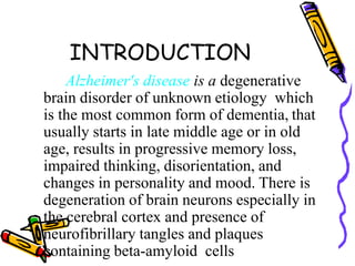 INTRODUCTION
Alzheimer's disease is a degenerative
brain disorder of unknown etiology which
is the most common form of dementia, that
usually starts in late middle age or in old
age, results in progressive memory loss,
impaired thinking, disorientation, and
changes in personality and mood. There is
degeneration of brain neurons especially in
the cerebral cortex and presence of
neurofibrillary tangles and plaques
containing beta-amyloid cells
 