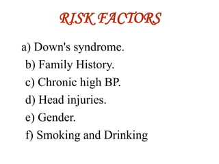 RISK FACTORS
a) Down's syndrome.
b) Family History.
c) Chronic high BP.
d) Head injuries.
e) Gender.
f) Smoking and Drinking
 