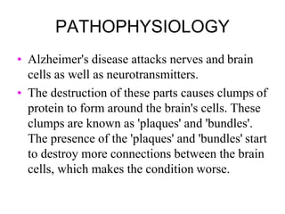 PATHOPHYSIOLOGY
• Alzheimer's disease attacks nerves and brain
cells as well as neurotransmitters.
• The destruction of these parts causes clumps of
protein to form around the brain's cells. These
clumps are known as 'plaques' and 'bundles'.
The presence of the 'plaques' and 'bundles' start
to destroy more connections between the brain
cells, which makes the condition worse.
 