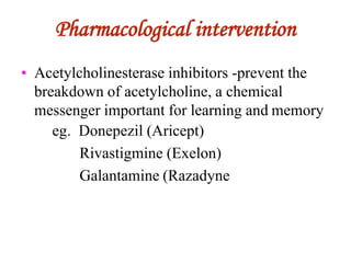 Pharmacological intervention
• Acetylcholinesterase inhibitors -prevent the
breakdown of acetylcholine, a chemical
messenger important for learning and memory
eg. Donepezil (Aricept)
Rivastigmine (Exelon)
Galantamine (Razadyne
 
