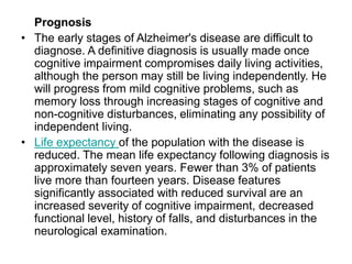 Prognosis
• The early stages of Alzheimer's disease are difficult to
diagnose. A definitive diagnosis is usually made once
cognitive impairment compromises daily living activities,
although the person may still be living independently. He
will progress from mild cognitive problems, such as
memory loss through increasing stages of cognitive and
non-cognitive disturbances, eliminating any possibility of
independent living.
• Life expectancy of the population with the disease is
reduced. The mean life expectancy following diagnosis is
approximately seven years. Fewer than 3% of patients
live more than fourteen years. Disease features
significantly associated with reduced survival are an
increased severity of cognitive impairment, decreased
functional level, history of falls, and disturbances in the
neurological examination.
 