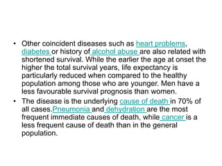 • Other coincident diseases such as heart problems,
diabetes or history of alcohol abuse are also related with
shortened survival. While the earlier the age at onset the
higher the total survival years, life expectancy is
particularly reduced when compared to the healthy
population among those who are younger. Men have a
less favourable survival prognosis than women.
• The disease is the underlying cause of death in 70% of
all cases.Pneumonia and dehydration are the most
frequent immediate causes of death, while cancer is a
less frequent cause of death than in the general
population.
 