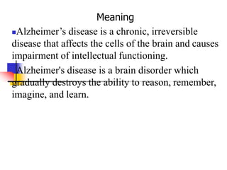 Meaning
Alzheimer’s disease is a chronic, irreversible
disease that affects the cells of the brain and causes
impairment of intellectual functioning.
Alzheimer's disease is a brain disorder which
gradually destroys the ability to reason, remember,
imagine, and learn.
 