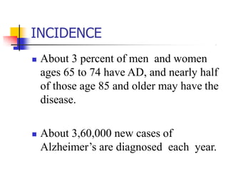 INCIDENCE
 About 3 percent of men and women
ages 65 to 74 have AD, and nearly half
of those age 85 and older may have the
disease.
 About 3,60,000 new cases of
Alzheimer’s are diagnosed each year.
 