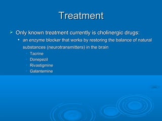 Treatment
   Only known treatment currently is cholinergic drugs:
    
        an enzyme blocker that works by restoring the balance of natural
        substances (neurotransmitters) in the brain
         •   Tacrine
         •   Donepezil
         •   Rivastigmine
         •   Galantemine
 