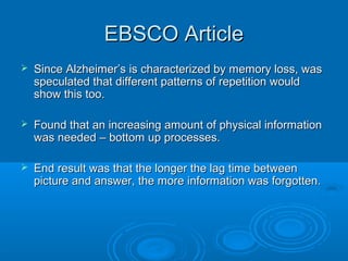 EBSCO Article
   Since Alzheimer’s is characterized by memory loss, was
    speculated that different patterns of repetition would
    show this too.

   Found that an increasing amount of physical information
    was needed – bottom up processes.

   End result was that the longer the lag time between
    picture and answer, the more information was forgotten.
 