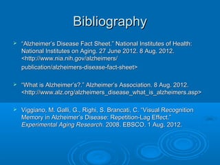 Bibliography
   “Alzheimer’s Disease Fact Sheet.” National Institutes of Health:
    National Institutes on Aging. 27 June 2012. 8 Aug. 2012.
    <http://www.nia.nih.gov/alzheimers/
    publication/alzheimers-disease-fact-sheet>

   “What is Alzheimer’s?.” Alzheimer’s Association. 8 Aug. 2012.
    <http://www.alz.org/alzheimers_disease_what_is_alzheimers.asp>

   Viggiano, M. Galli, G., Righi, S. Brancati, C. “Visual Recognition
    Memory in Alzheimer’s Disease: Repetition-Lag Effect.”
    Experimental Aging Research. 2008. EBSCO. 1 Aug. 2012.
 