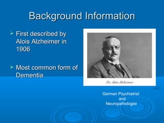 Background Information
   First described by
    Alois Alzheimer in
    1906

   Most common form of
    Dementia

                          German Psychiatrist
                                 and
                           Neuropathologist
 