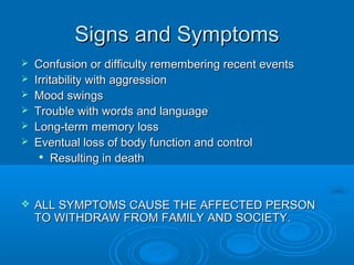 Signs and Symptoms
   Confusion or difficulty remembering recent events
   Irritability with aggression
   Mood swings
   Trouble with words and language
   Long-term memory loss
   Eventual loss of body function and control
     
         Resulting in death


   ALL SYMPTOMS CAUSE THE AFFECTED PERSON
    TO WITHDRAW FROM FAMILY AND SOCIETY.
 