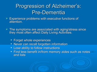Progression of Alzheimer’s:
               Pre-Dementia
   Experience problems with executive functions of
    attention.

   The symptoms are associated with aging/stress since
    they most often affect Daily Living Activities.

       Forget whole experiences
       Never can recall forgotten information
       Lose ability to follow instructions
       Find less benefit in/from memory aides such as notes
        and lists
 