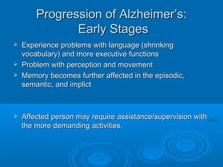 Progression of Alzheimer’s:
               Early Stages
   Experience problems with language (shrinking
    vocabulary) and more executive functions
   Problem with perception and movement
   Memory becomes further affected in the episodic,
    semantic, and implict



   Affected person may require assistance/supervision with
    the more demanding activities.
 