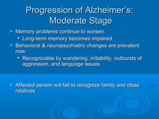 Progression of Alzheimer’s:
             Moderate Stage
   Memory problems continue to worsen.
      Long-term memory becomes impaired

   Behavioral & neuropsychiatric changes are prevalent
    now.
     
       Recognizable by wandering, irritability, outbursts of
       aggression, and language issues


   Affected person will fail to recognize family and close
    relatives
 