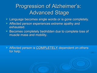 Progression of Alzheimer’s:
             Advanced Stage
   Language becomes single words or is gone completely.
   Affected person experiences extreme apathy and
    exhausted.
   Becomes completely bedridden due to complete loss of
    muscle mass and mobility.


   Affected person is COMPLETELY dependent on others
    for help.
 